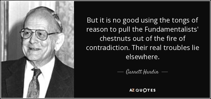 But it is no good using the tongs of reason to pull the Fundamentalists' chestnuts out of the fire of contradiction. Their real troubles lie elsewhere. - Garrett Hardin