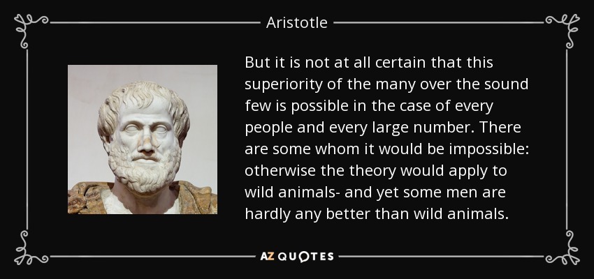 But it is not at all certain that this superiority of the many over the sound few is possible in the case of every people and every large number. There are some whom it would be impossible: otherwise the theory would apply to wild animals- and yet some men are hardly any better than wild animals. - Aristotle