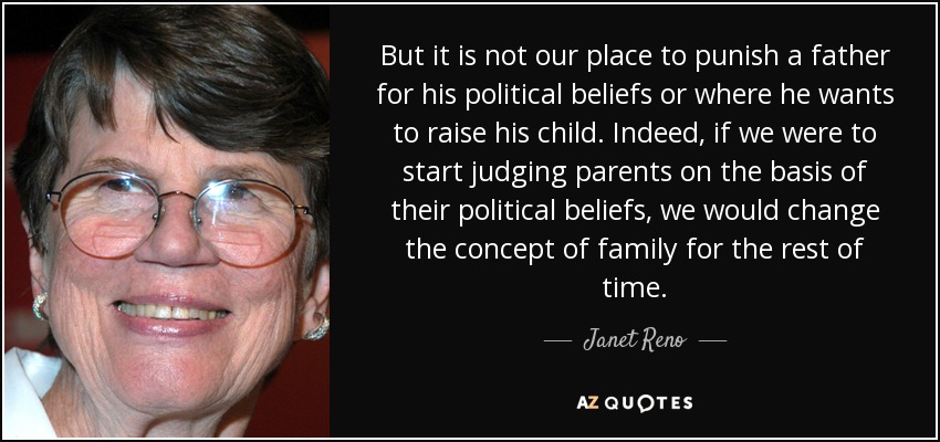 But it is not our place to punish a father for his political beliefs or where he wants to raise his child. Indeed, if we were to start judging parents on the basis of their political beliefs, we would change the concept of family for the rest of time. - Janet Reno