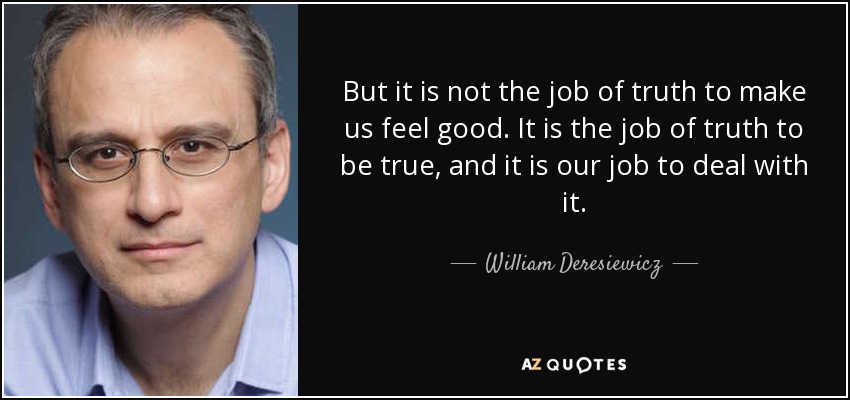 But it is not the job of truth to make us feel good. It is the job of truth to be true, and it is our job to deal with it. - William Deresiewicz