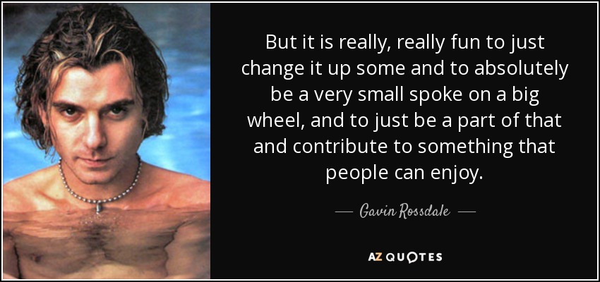 But it is really, really fun to just change it up some and to absolutely be a very small spoke on a big wheel, and to just be a part of that and contribute to something that people can enjoy. - Gavin Rossdale