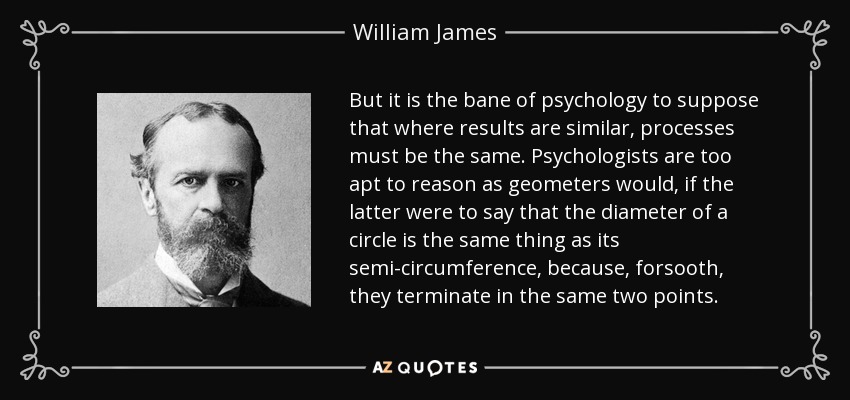 But it is the bane of psychology to suppose that where results are similar, processes must be the same. Psychologists are too apt to reason as geometers would, if the latter were to say that the diameter of a circle is the same thing as its semi-circumference, because, forsooth, they terminate in the same two points. - William James
