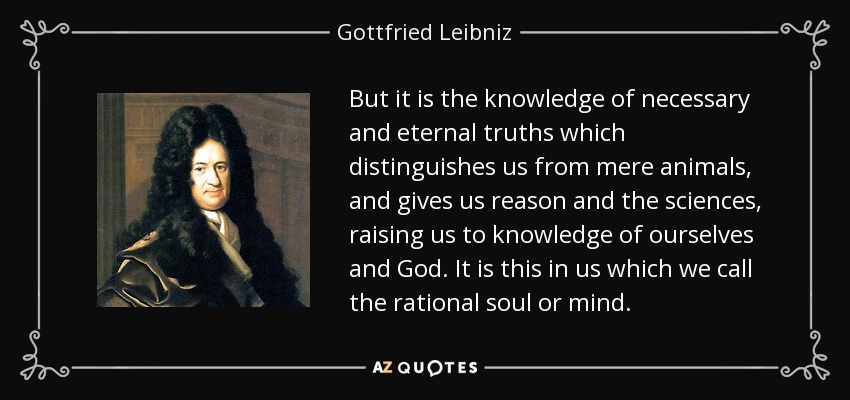 But it is the knowledge of necessary and eternal truths which distinguishes us from mere animals, and gives us reason and the sciences, raising us to knowledge of ourselves and God. It is this in us which we call the rational soul or mind. - Gottfried Leibniz