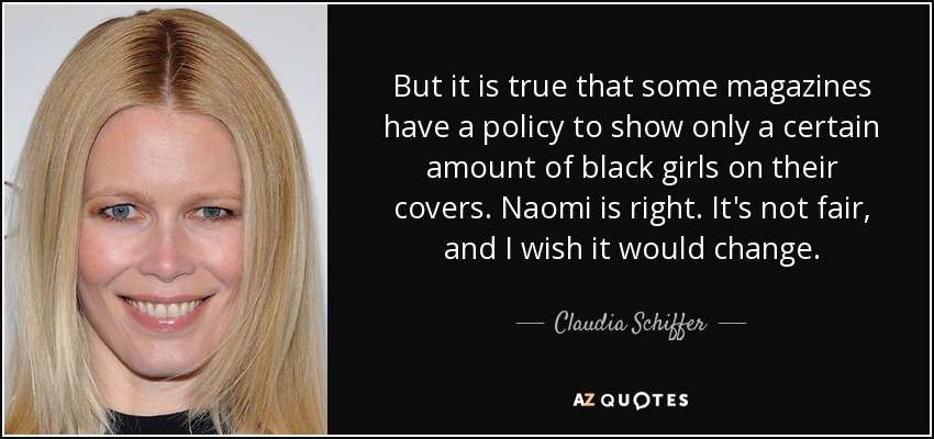 But it is true that some magazines have a policy to show only a certain amount of black girls on their covers. Naomi is right. It's not fair, and I wish it would change. - Claudia Schiffer