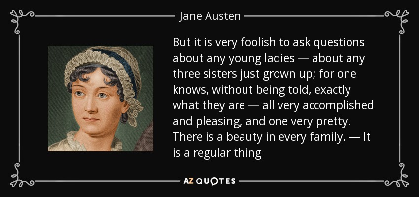But it is very foolish to ask questions about any young ladies — about any three sisters just grown up; for one knows, without being told, exactly what they are — all very accomplished and pleasing, and one very pretty. There is a beauty in every family. — It is a regular thing - Jane Austen