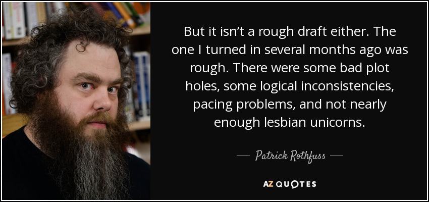 But it isn’t a rough draft either. The one I turned in several months ago was rough. There were some bad plot holes, some logical inconsistencies, pacing problems, and not nearly enough lesbian unicorns. - Patrick Rothfuss