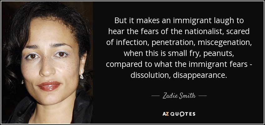 But it makes an immigrant laugh to hear the fears of the nationalist, scared of infection, penetration, miscegenation, when this is small fry, peanuts, compared to what the immigrant fears - dissolution, disappearance. - Zadie Smith