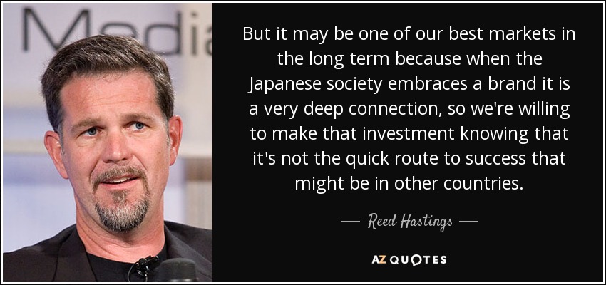 But it may be one of our best markets in the long term because when the Japanese society embraces a brand it is a very deep connection, so we're willing to make that investment knowing that it's not the quick route to success that might be in other countries. - Reed Hastings
