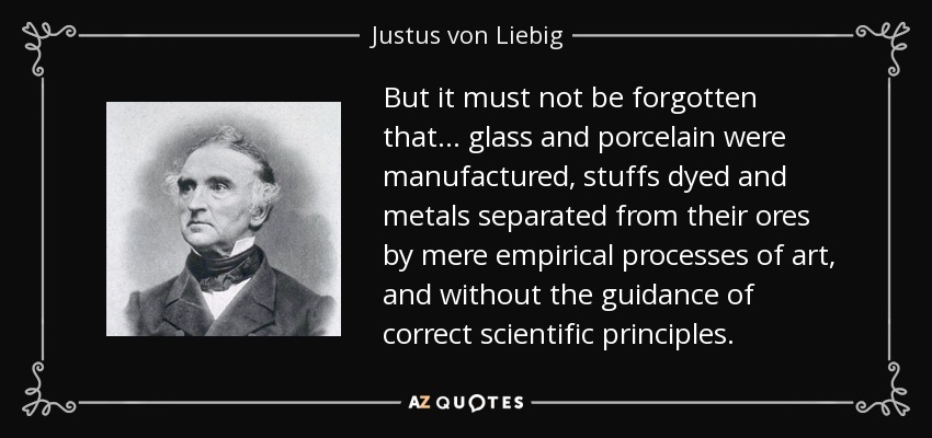 But it must not be forgotten that ... glass and porcelain were manufactured, stuffs dyed and metals separated from their ores by mere empirical processes of art, and without the guidance of correct scientific principles. - Justus von Liebig