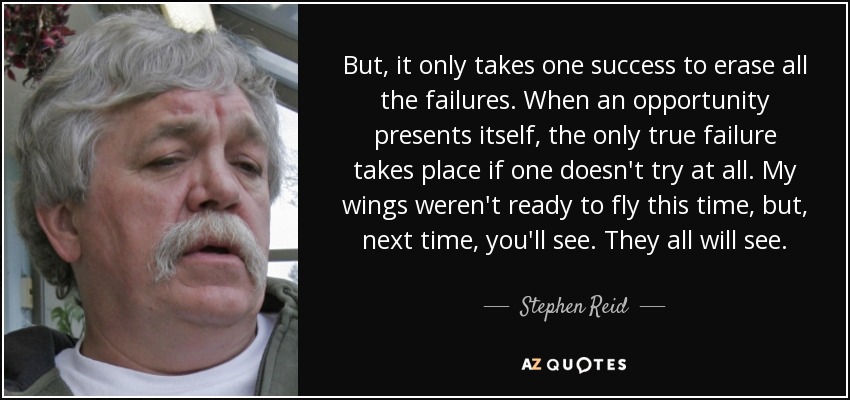 But, it only takes one success to erase all the failures. When an opportunity presents itself, the only true failure takes place if one doesn't try at all. My wings weren't ready to fly this time, but, next time, you'll see. They all will see. - Stephen Reid