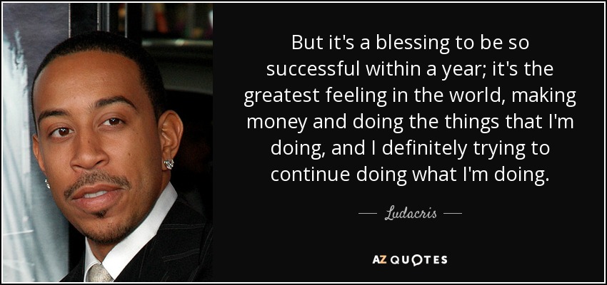 But it's a blessing to be so successful within a year; it's the greatest feeling in the world, making money and doing the things that I'm doing, and I definitely trying to continue doing what I'm doing. - Ludacris