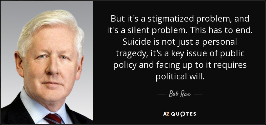 But it's a stigmatized problem, and it's a silent problem. This has to end. Suicide is not just a personal tragedy, it's a key issue of public policy and facing up to it requires political will. - Bob Rae