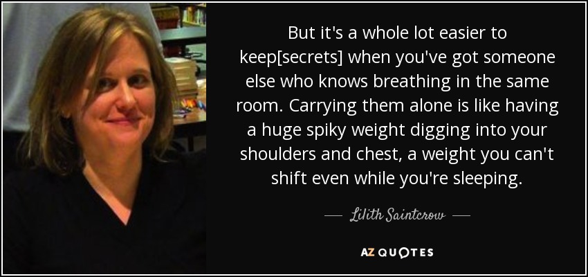 But it's a whole lot easier to keep[secrets] when you've got someone else who knows breathing in the same room. Carrying them alone is like having a huge spiky weight digging into your shoulders and chest, a weight you can't shift even while you're sleeping. - Lilith Saintcrow