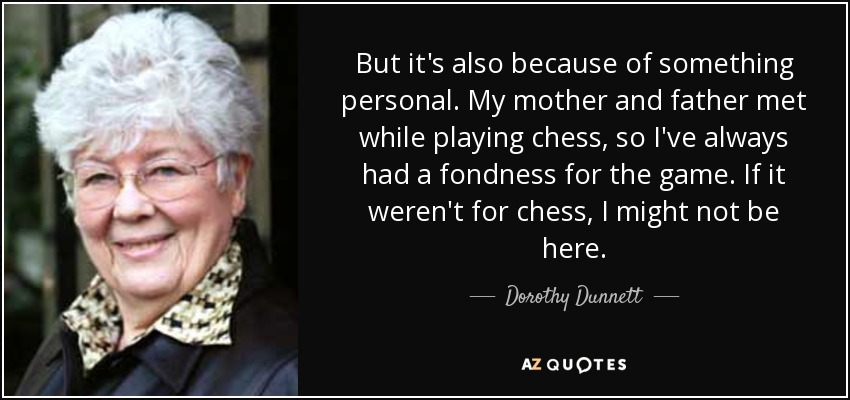 But it's also because of something personal. My mother and father met while playing chess, so I've always had a fondness for the game. If it weren't for chess, I might not be here. - Dorothy Dunnett