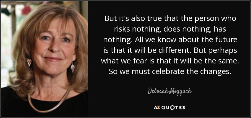 But it's also true that the person who risks nothing, does nothing, has nothing. All we know about the future is that it will be different. But perhaps what we fear is that it will be the same. So we must celebrate the changes. - Deborah Moggach