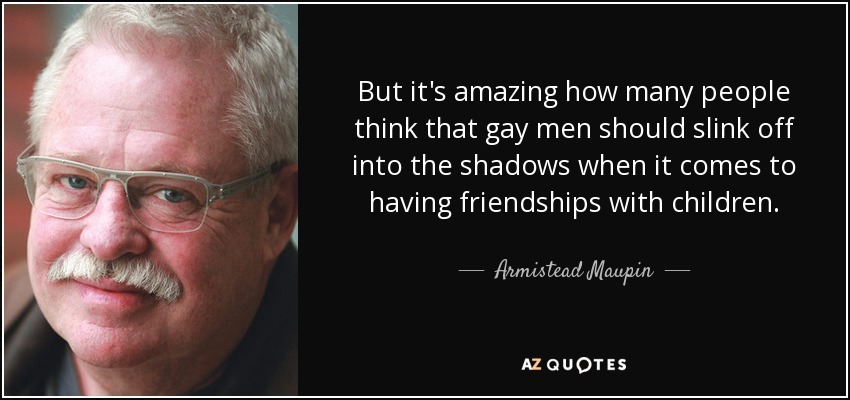 But it's amazing how many people think that gay men should slink off into the shadows when it comes to having friendships with children. - Armistead Maupin