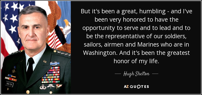 But it's been a great, humbling - and I've been very honored to have the opportunity to serve and to lead and to be the representative of our soldiers, sailors, airmen and Marines who are in Washington. And it's been the greatest honor of my life. - Hugh Shelton