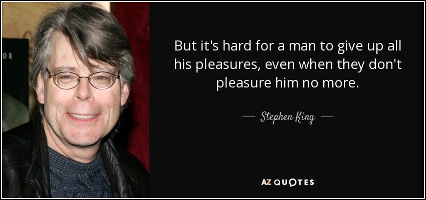 But it's hard for a man to give up all his pleasures, even when they don't pleasure him no more. - Stephen King