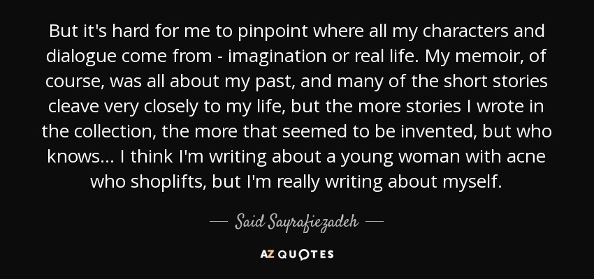 But it's hard for me to pinpoint where all my characters and dialogue come from - imagination or real life. My memoir, of course, was all about my past, and many of the short stories cleave very closely to my life, but the more stories I wrote in the collection, the more that seemed to be invented, but who knows... I think I'm writing about a young woman with acne who shoplifts, but I'm really writing about myself. - Said Sayrafiezadeh