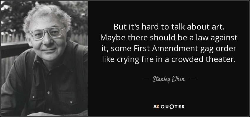 But it's hard to talk about art. Maybe there should be a law against it, some First Amendment gag order like crying fire in a crowded theater. - Stanley Elkin