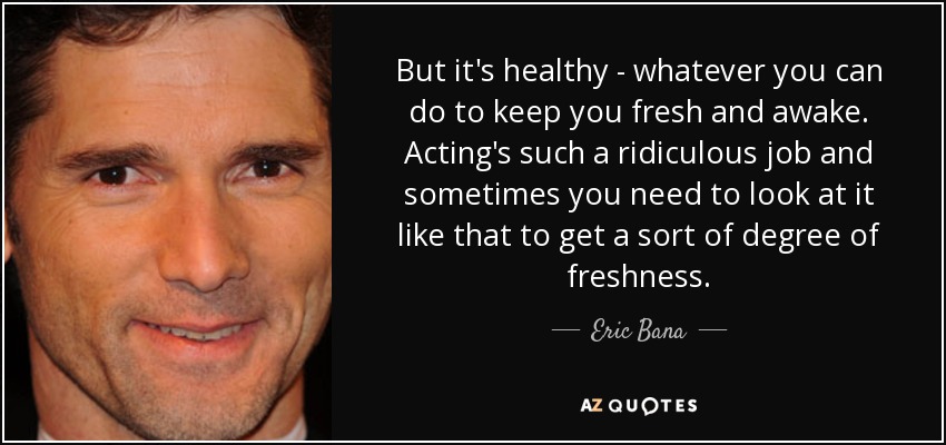 But it's healthy - whatever you can do to keep you fresh and awake. Acting's such a ridiculous job and sometimes you need to look at it like that to get a sort of degree of freshness. - Eric Bana