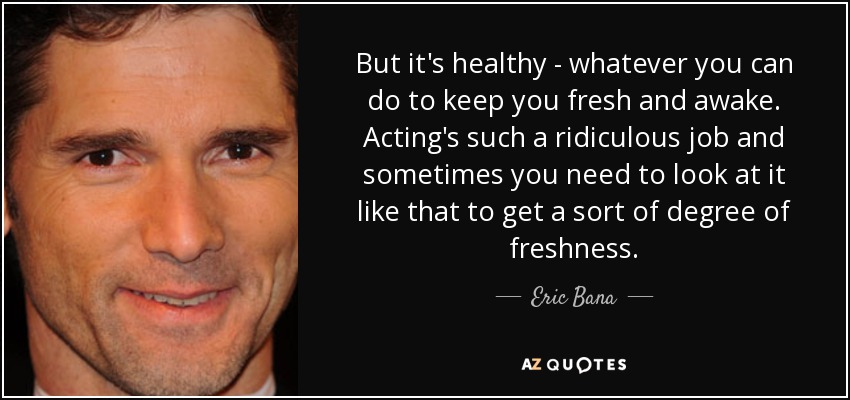 But it's healthy - whatever you can do to keep you fresh and awake. Acting's such a ridiculous job and sometimes you need to look at it like that to get a sort of degree of freshness. - Eric Bana