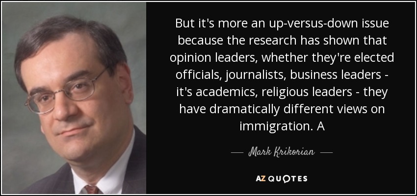 But it's more an up-versus-down issue because the research has shown that opinion leaders, whether they're elected officials, journalists, business leaders - it's academics, religious leaders - they have dramatically different views on immigration. A - Mark Krikorian