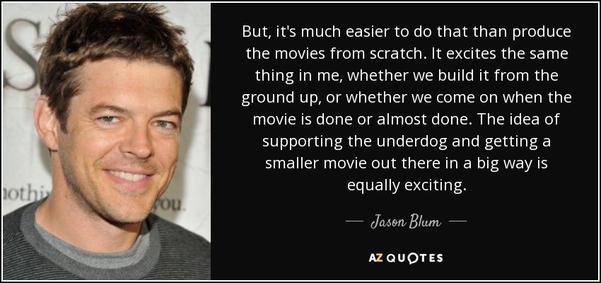 But, it's much easier to do that than produce the movies from scratch. It excites the same thing in me, whether we build it from the ground up, or whether we come on when the movie is done or almost done. The idea of supporting the underdog and getting a smaller movie out there in a big way is equally exciting. - Jason Blum