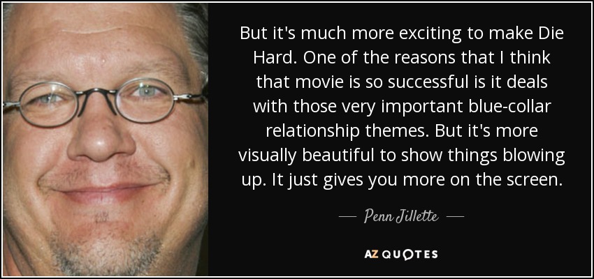 But it's much more exciting to make Die Hard. One of the reasons that I think that movie is so successful is it deals with those very important blue-collar relationship themes. But it's more visually beautiful to show things blowing up. It just gives you more on the screen. - Penn Jillette