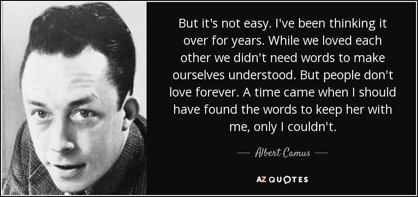 But it's not easy. I've been thinking it over for years. While we loved each other we didn't need words to make ourselves understood. But people don't love forever. A time came when I should have found the words to keep her with me, only I couldn't. - Albert Camus