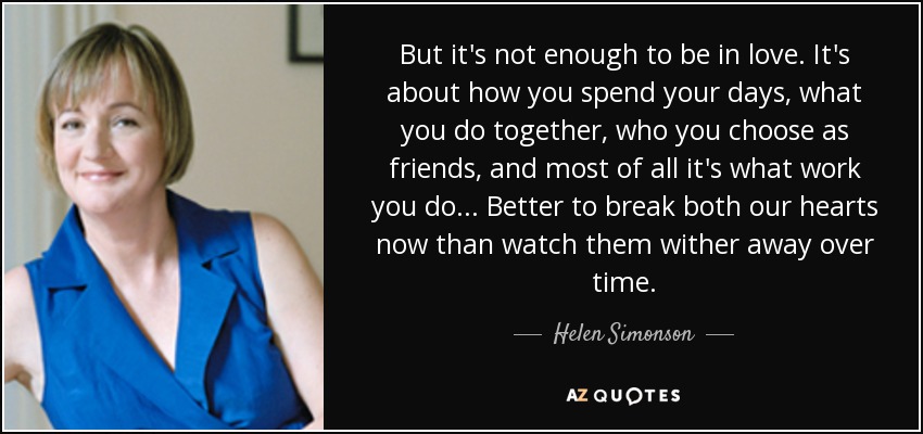But it's not enough to be in love. It's about how you spend your days, what you do together, who you choose as friends, and most of all it's what work you do ... Better to break both our hearts now than watch them wither away over time. - Helen Simonson
