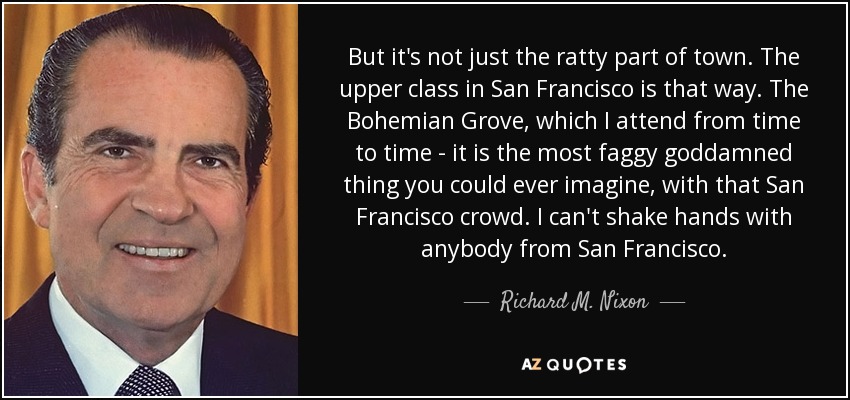But it's not just the ratty part of town. The upper class in San Francisco is that way. The Bohemian Grove, which I attend from time to time - it is the most faggy goddamned thing you could ever imagine, with that San Francisco crowd. I can't shake hands with anybody from San Francisco. - Richard M. Nixon
