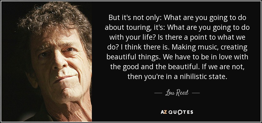 But it's not only: What are you going to do about touring, it's: What are you going to do with your life? Is there a point to what we do? I think there is. Making music, creating beautiful things. We have to be in love with the good and the beautiful. If we are not, then you're in a nihilistic state. - Lou Reed