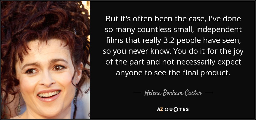 But it's often been the case, I've done so many countless small, independent films that really 3.2 people have seen, so you never know. You do it for the joy of the part and not necessarily expect anyone to see the final product. - Helena Bonham Carter