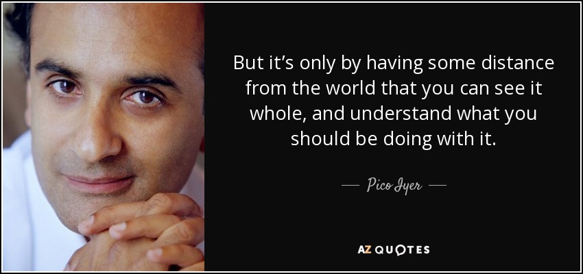 But it’s only by having some distance from the world that you can see it whole, and understand what you should be doing with it. - Pico Iyer