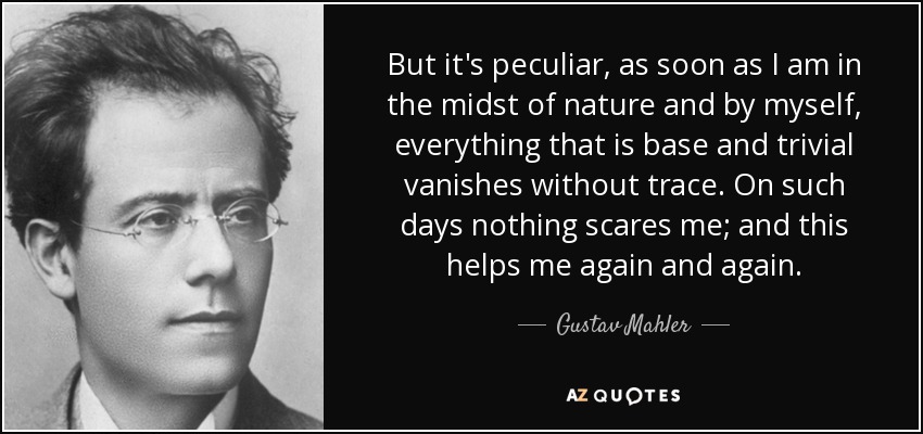 But it's peculiar, as soon as I am in the midst of nature and by myself, everything that is base and trivial vanishes without trace. On such days nothing scares me; and this helps me again and again. - Gustav Mahler