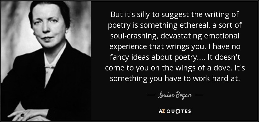 But it's silly to suggest the writing of poetry is something ethereal, a sort of soul-crashing, devastating emotional experience that wrings you. I have no fancy ideas about poetry. ... It doesn't come to you on the wings of a dove. It's something you have to work hard at. - Louise Bogan