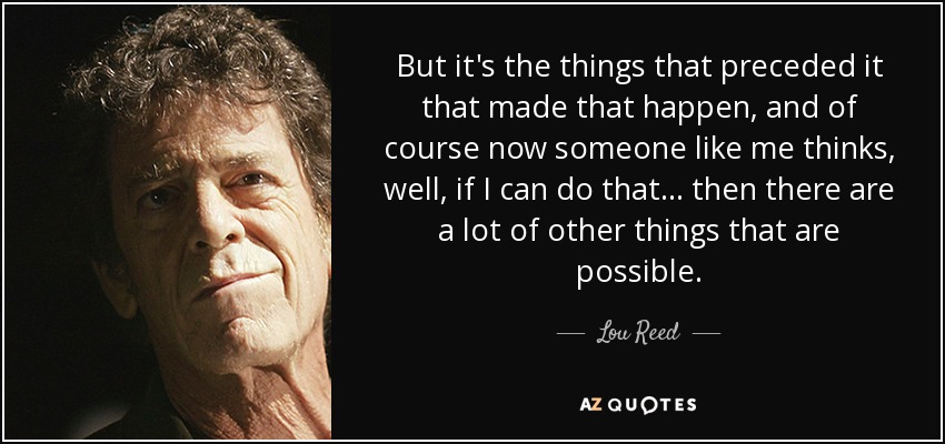 But it's the things that preceded it that made that happen, and of course now someone like me thinks, well, if I can do that... then there are a lot of other things that are possible. - Lou Reed