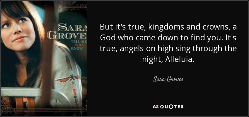 But it's true, kingdoms and crowns, a God who came down to find you. It's true, angels on high sing through the night, Alleluia. - Sara Groves