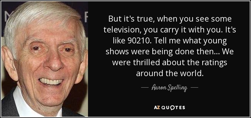 But it's true, when you see some television, you carry it with you. It's like 90210. Tell me what young shows were being done then... We were thrilled about the ratings around the world. - Aaron Spelling