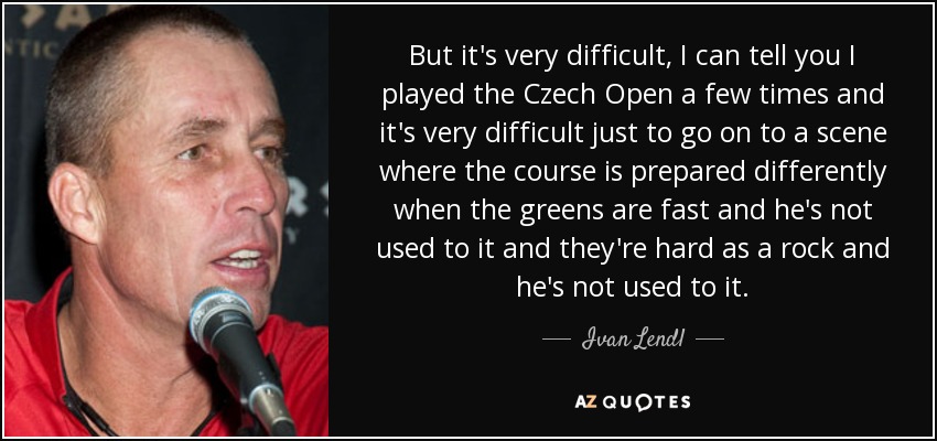 But it's very difficult, I can tell you I played the Czech Open a few times and it's very difficult just to go on to a scene where the course is prepared differently when the greens are fast and he's not used to it and they're hard as a rock and he's not used to it. - Ivan Lendl