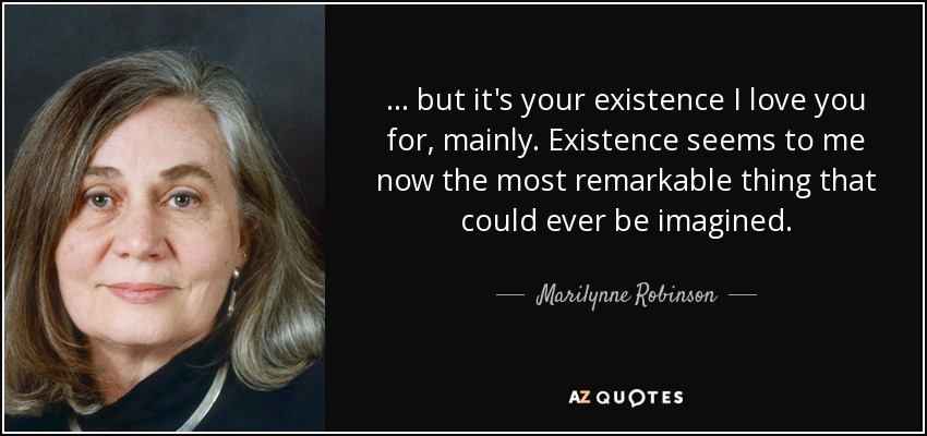 ... but it's your existence I love you for, mainly. Existence seems to me now the most remarkable thing that could ever be imagined. - Marilynne Robinson