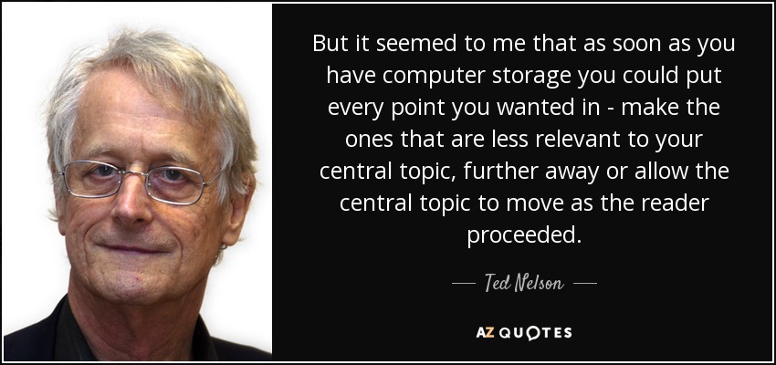 But it seemed to me that as soon as you have computer storage you could put every point you wanted in - make the ones that are less relevant to your central topic, further away or allow the central topic to move as the reader proceeded. - Ted Nelson