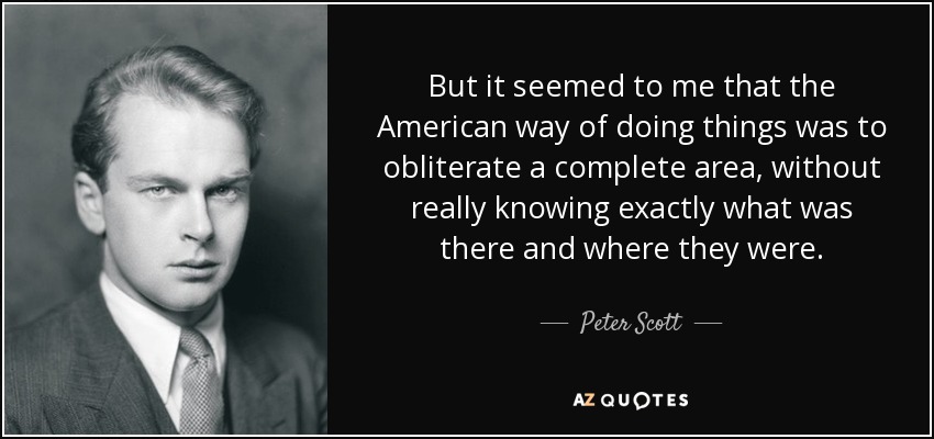 But it seemed to me that the American way of doing things was to obliterate a complete area, without really knowing exactly what was there and where they were. - Peter Scott