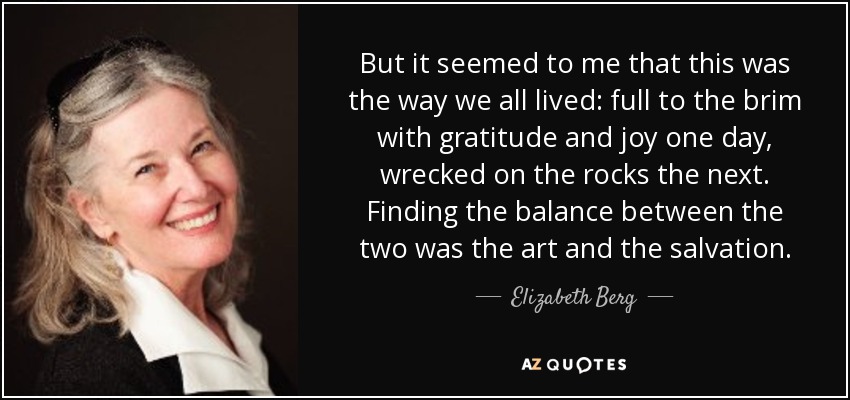 But it seemed to me that this was the way we all lived: full to the brim with gratitude and joy one day, wrecked on the rocks the next. Finding the balance between the two was the art and the salvation. - Elizabeth Berg