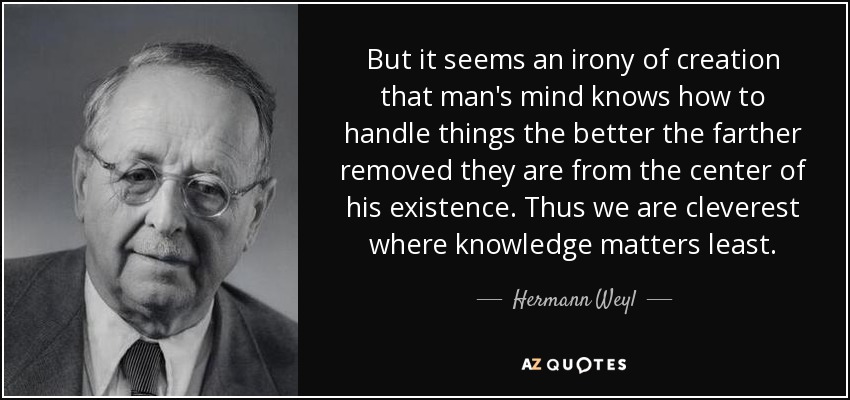 But it seems an irony of creation that man's mind knows how to handle things the better the farther removed they are from the center of his existence. Thus we are cleverest where knowledge matters least. - Hermann Weyl