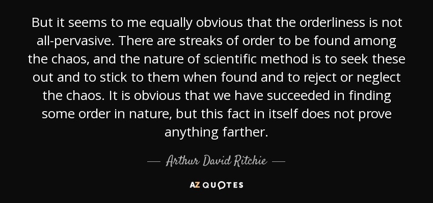 But it seems to me equally obvious that the orderliness is not all-pervasive. There are streaks of order to be found among the chaos, and the nature of scientific method is to seek these out and to stick to them when found and to reject or neglect the chaos. It is obvious that we have succeeded in finding some order in nature, but this fact in itself does not prove anything farther. - Arthur David Ritchie