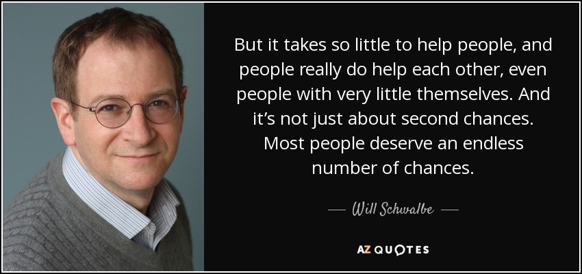 But it takes so little to help people, and people really do help each other, even people with very little themselves. And it’s not just about second chances. Most people deserve an endless number of chances. - Will Schwalbe