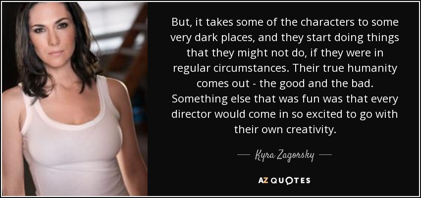 But, it takes some of the characters to some very dark places, and they start doing things that they might not do, if they were in regular circumstances. Their true humanity comes out - the good and the bad. Something else that was fun was that every director would come in so excited to go with their own creativity. - Kyra Zagorsky