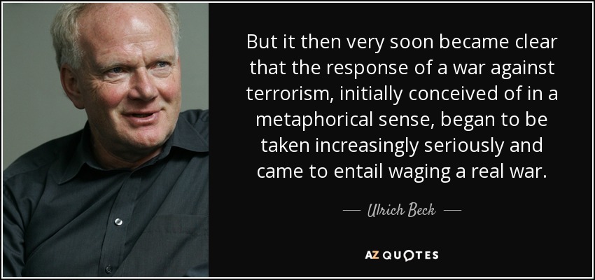 But it then very soon became clear that the response of a war against terrorism, initially conceived of in a metaphorical sense, began to be taken increasingly seriously and came to entail waging a real war. - Ulrich Beck